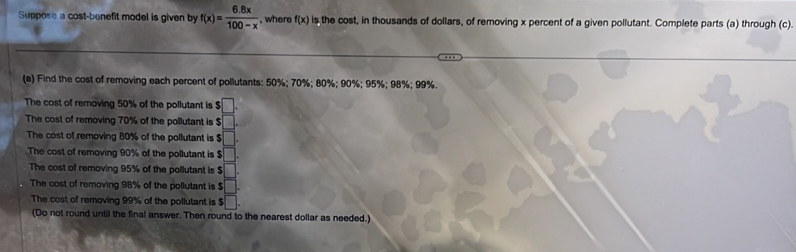 Suppose a cost-benefit model is given by f(x)= (6.8x)/100-x  , where f(x) is the cost, in thousands of dollars, of removing x percent of a given pollutant. Complete parts (a) through (c). 
(a) Find the cost of removing each percent of pollutants: 50%; 70%; 80%; 90%; 95%; 98%; 99%. 
The cost of removing 50% of the pollutant is beginarrayr □  5□ endarray
The cost of removing 70% of the pollutant is $
The cost of removing 80% of the pollutant is $ □. 
The cost of removing 90% of the pollutant is $ □. 
The cost of removing 95% of the pollutant is $ □. 
The cost of removing 98% of the pollutant is $ □. 
The cost of removing 99% of the pollutant is s□. 
(Do not round until the final answer. Then round to the nearest dollar as needed.)