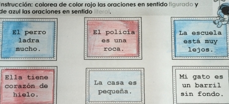 Instrucción: colorea de color rojo las oraciones en sentido figurado y 
de azul las oraciones en sentido 
El perro El policía La escuela 
ladra es una está muy 
mucho . roca . lejos. 
Ella tiene Mi gato es 
corazón de La casa es un barril 
hielo. pequeña . sin fondo.