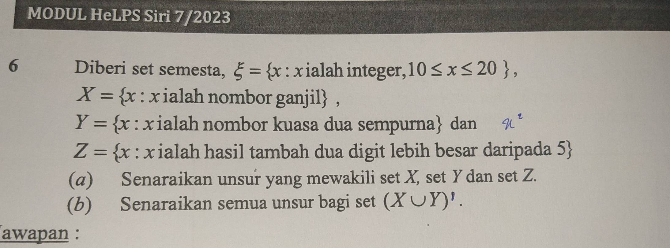 MODUL HeLPS Siri 7/2023 
6 Diberi set semesta, xi = x : x ialah integer, 10≤ x≤ 20 ,
X= x : x ialah nombor ganjil ,
Y= x : x ialah nombor kuasa dua sempurna dan
Z= x : x ialah hasil tambah dua digit lebih besar daripada 5  
(a) Senaraikan unsur yang mewakili set X, set Y dan set Z. 
(b) Senaraikan semua unsur bagi set (X∪ Y)'. 
awapan :