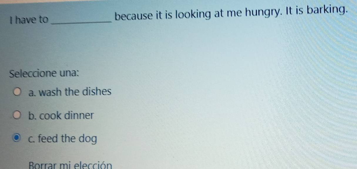 have to _because it is looking at me hungry. It is barking.
Seleccione una:
a. wash the dishes
b. cook dinner
c. feed the dog
Borrar mi elección