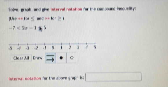 Solve, graph, and give interval notation for the compound inequality:
(Use =for≥ )
-7<2x-1≤ 5
Clear All Draw: 。 
Interval notation for the above graph is: □