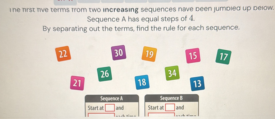 The frst five terms from two increasing sequences nave been jumbied up below. 
Sequence A has equal steps of 4. 
By separating out the terms, find the rule for each sequence.
22
30 19 15 17
26
34
21
18
13
Sequence A Sequence B 
Start at and Start at and 
sh tim .