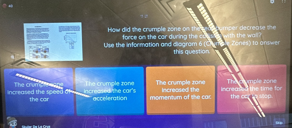 How did the crumple zone on the reabumper decrease the
force on the car during the codish n with the wall?
Use the information and diagram 6 (Crumble Zones) to answer
this question.
The crumple sone The crumple zone The crumple zone The crumple zone
increased the speed of _ increased the car's increased the increased the time for
the car acceleration momentum of the car. the car to stop.
Skip
Skuler De La Cruz