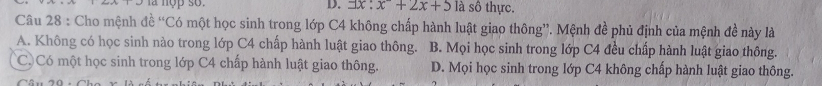 là nợp so. D. ョx : x^2+2x+5 là sô thực.
Câu 28 : Cho mệnh đề “Có một học sinh trong lớp C4 không chấp hành luật giao thông”. Mệnh đề phủ định của mệnh đề này là
A. Không có học sinh nào trong lớp C4 chấp hành luật giao thông. B. Mọi học sinh trong lớp C4 đều chấp hành luật giao thông.
C Có một học sinh trong lớp C4 chấp hành luật giao thông. D. Mọi học sinh trong lớp C4 không chấp hành luật giao thông.