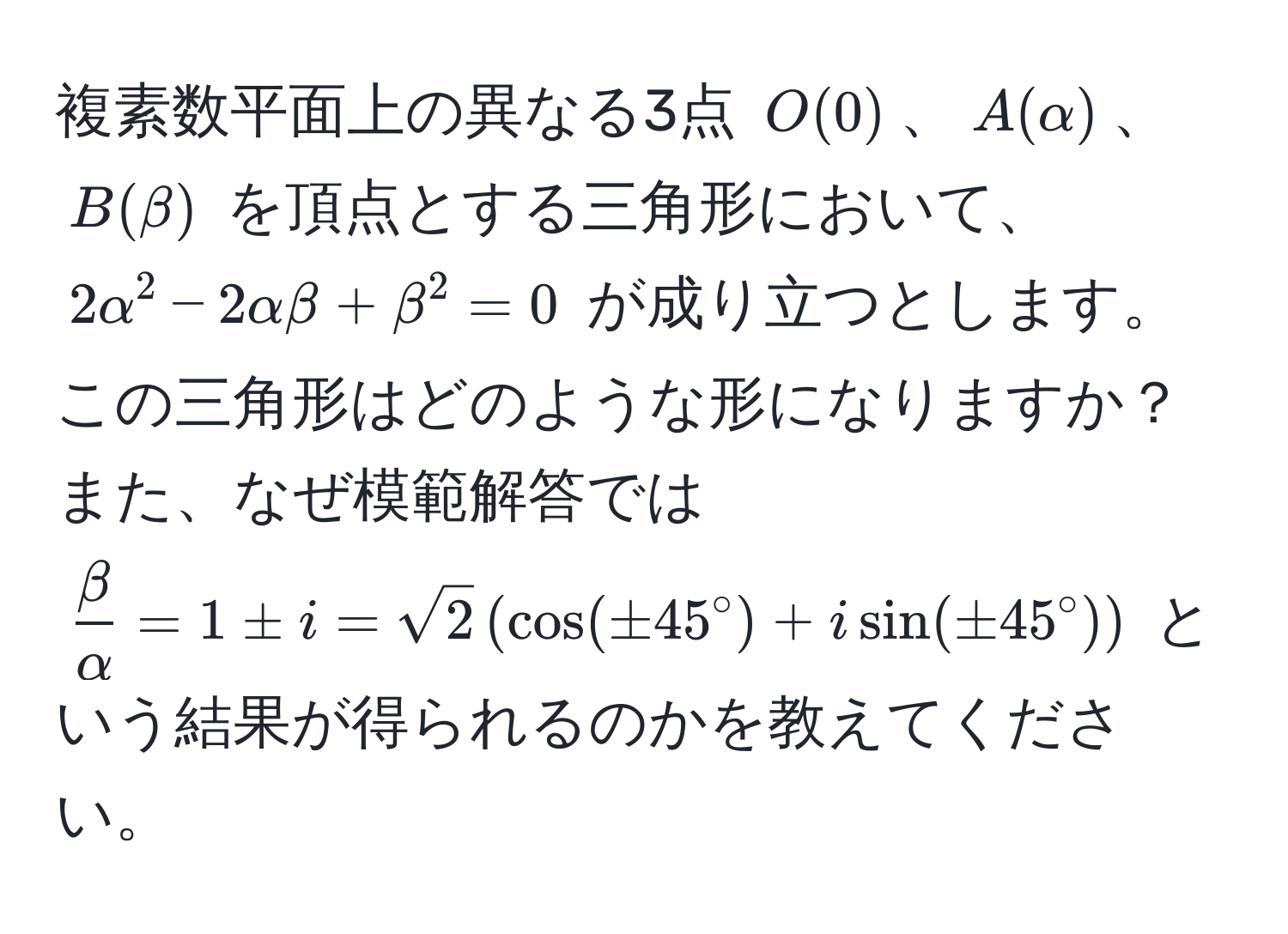 複素数平面上の異なる3点 $O(0)$、$A(alpha)$、$B(beta)$ を頂点とする三角形において、$2alpha^2 - 2alphabeta + beta^2 = 0$ が成り立つとします。この三角形はどのような形になりますか？また、なぜ模範解答では $ beta/alpha  = 1 ± i = sqrt(2) (cos( ± 45° ) + isin( ± 45° ))$ という結果が得られるのかを教えてください。