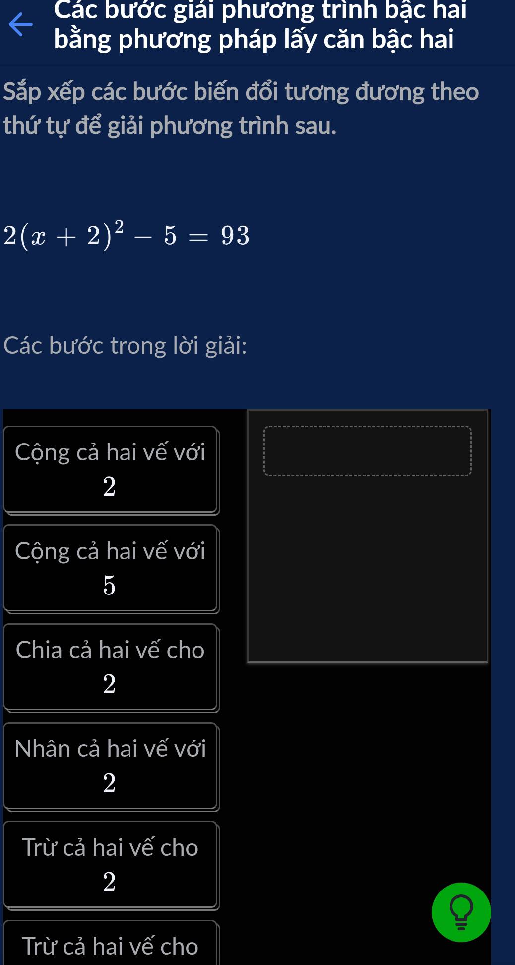 Các bước giải phương trình bậc hai
bằng phương pháp lấy căn bậc hai
Sắp xếp các bước biến đổi tương đương theo
thứ tự để giải phương trình sau.
2(x+2)^2-5=93
Các bước trong lời giải:
Cộng cả hai vế với
2
Cộng cả hai vế với
5
Chia cả hai vế cho
2
Nhân cả hai vế với
2
Trừ cả hai vế cho
2
Trừ cả hai vế cho