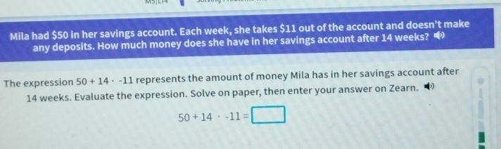 Mila had $50 in her savings account. Each week, she takes $11 out of the account and doesn’t make 
any deposits. How much money does she have in her savings account after 14 weeks? 
The expression 50+14· -11 represents the amount of money Mila has in her savings account after
14 weeks. Evaluate the expression. Solve on paper, then enter your answer on Zearn.
50+14· -11=□