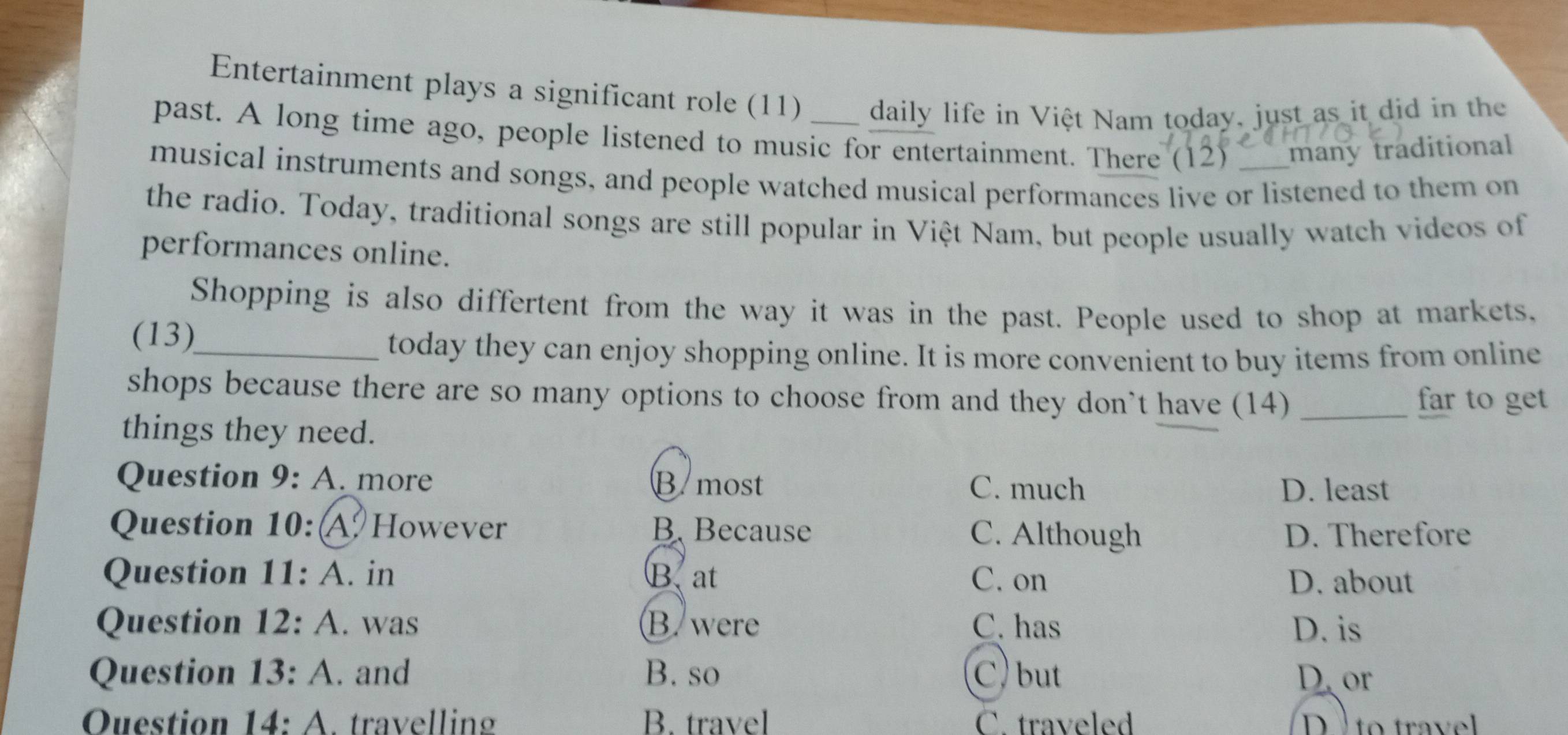 Entertainment plays a significant role (11) daily life in Việt Nam today, just as it did in the
past. A long time ago, people listened to music for entertainment. There (12) many traditional
musical instruments and songs, and people watched musical performances live or listened to them on
the radio. Today, traditional songs are still popular in Việt Nam, but people usually watch videos of
performances online.
Shopping is also differtent from the way it was in the past. People used to shop at markets,
(13)_
today they can enjoy shopping online. It is more convenient to buy items from online
shops because there are so many options to choose from and they don't have (14) _far to get
things they need.
Question 0· 4 A. more B most
C. much D. least
Question 10: A. However B. Because C. Although D. Therefore
Question 11:A . in B. at C. on
D. about
Question 12:A . was B. were C. has D. is
Question 13:A . and B. so C ) but D. or
Ouestion 14:A . travelling B. travel C. traveled to trave