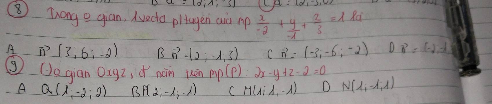 a=(2,-5,0)
⑧Tonge gian, Avecto pltagen aid p  x/-2 + y/-1 + 2/3 =1
Rc
A vector n(3;6;-2)
B vector n=(2;-1,3) cvector n=(-3,-6,-2) Dvector n=(-2,-lambda )
③ ()ogian Oxyz, dí nàn kèn mp(p) : 2x-y+z-2=0
A Q(1,-2;2) B P(2,-1,-1) M(lambda ilambda ,-lambda )
C
D N(1,-1,1)