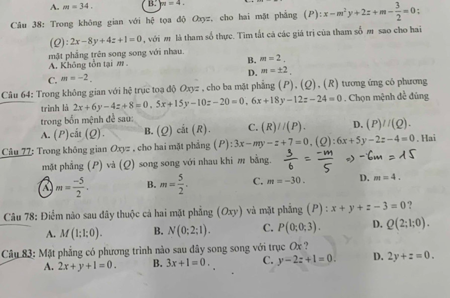 A. m=34. B. m=4.
Câu 38: Trong không gian với hệ tọa độ Oxyz, cho hai mặt phẳng (P): x-m^2y+2z+m- 3/2 =0 :
(Q): 2x-8y+4z+1=0 , với m là tham số thực. Tìm tất cả các giá trị của tham số m sao cho hai
mặt phẳng trên song song với nhau.
B.
A. Không tồn tại m . m=2.
D. m=± 2.
C. m=-2.
Câu 64: Trong không gian với hệ trục toạ độ Oxyz , cho ba mặt phẳng (P), (Q), (R) tương ứng có phương
trình là 2x+6y-4z+8=0,5x+15y-10z-20=0,6x+18y-12z-24=0. Chọn mệnh đề đúng
trong bốn mệnh đề sau:
A. (P)cắt (Q). B. (Q) cắt (R). C. (R)//(P). D. (P)//(Q).
Câu 77: Trong không gian Oxyz , cho hai mặt phẳng (P): 3x-my-z+7=0,(Q):6x+5y-2z-4=0. Hai
mặt phẳng (P) và (Q) song song với nhau khi m bằng.
m= (-5)/2 .
B. m= 5/2 .
C. m=-30.
D. m=4.
Câu 78: Điểm nào sau dây thuộc cả hai mặt phẳng (O xy và mặt phẳng (P) : x+y+z-3=0 ?
A. M(1;1;0). B. N(0;2;1). C. P(0;0;3). D. Q(2;1;0).
Câu 83: Mặt phẳng có phương trình nào sau đây song song với trục Ox ?
A. 2x+y+1=0. B. 3x+1=0. C. y-2z+1=0. D. 2y+z=0.