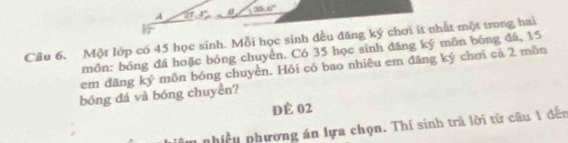 35.6°
A 27.3°
Cầu 6. Một lớp có 45 học sinh. Mỗi học sinh đều đăng ký chơi ít nhất một trong hai 
môn: bóng đá hoặc bóng chuyền. Có 35 học sinh đăng ký môn bóng đá, 15
em đăng ký môn bóng chuyền. Hỏi có bao nhiêu em đăng ký chơi cả 2 môn 
bóng đá và bóng chuyền? 
ĐÊ 02
phiều phương án lựa chọn. Thí sinh trả lời từ câu 1 đến