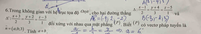 A : 
6.Trong không gian với hệ trục tọa độ Oxyz , cho hại đường thẳng  (x-1)/2 = (y+4)/3 = (z-5)/1  và
△ ': (x+3)/2 = (y+2)/3 = (z-3)/1  đối xứng với nhau qua mặt phẳng (P) Biết (P) có vectơ pháp tuyến là
vector n=(a;b;3). Tính a+b.