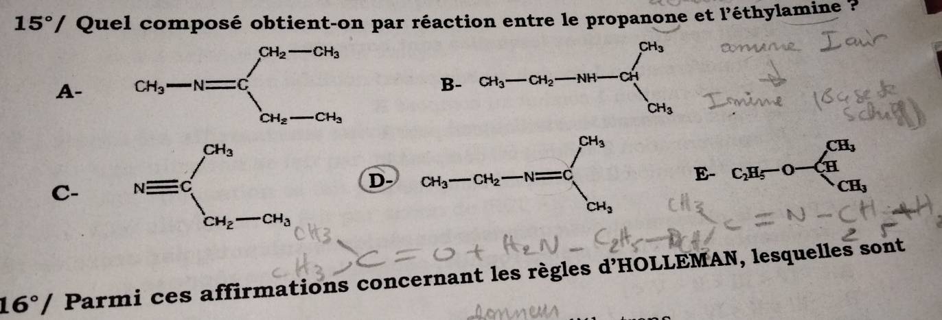 15°/ Quel composé obtient-on par réaction entre le propanone et l'éthylamine ?
A-
C- D- CH_3
E- C_2H_5-O overline AB
CH_3
16°/ Parmi ces affirmations concernant les règles d'HOLLEMAN, lesquelles sont