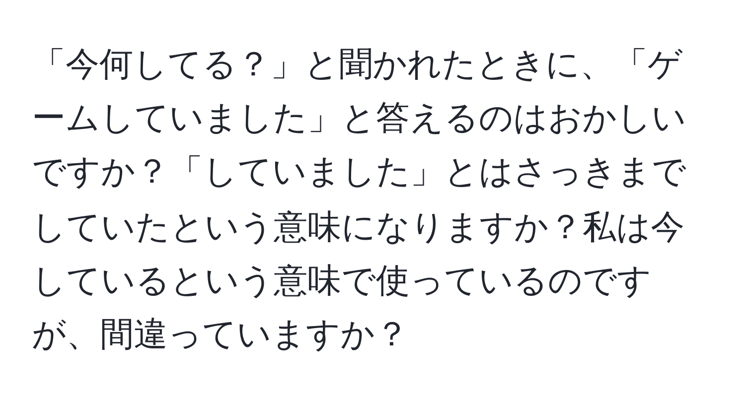 「今何してる？」と聞かれたときに、「ゲームしていました」と答えるのはおかしいですか？「していました」とはさっきまでしていたという意味になりますか？私は今しているという意味で使っているのですが、間違っていますか？