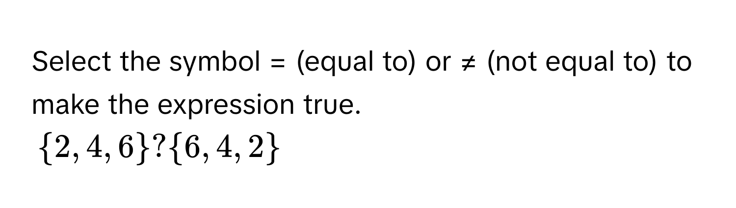 Select the symbol = (equal to) or ≠ (not equal to) to make the expression true.
$ 2, 4, 6 $ ? $ 6, 4, 2 $