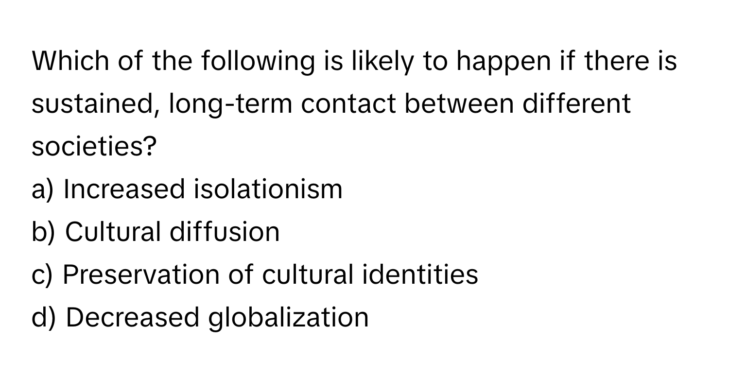 Which of the following is likely to happen if there is sustained, long-term contact between different societies?

a) Increased isolationism 
b) Cultural diffusion 
c) Preservation of cultural identities 
d) Decreased globalization