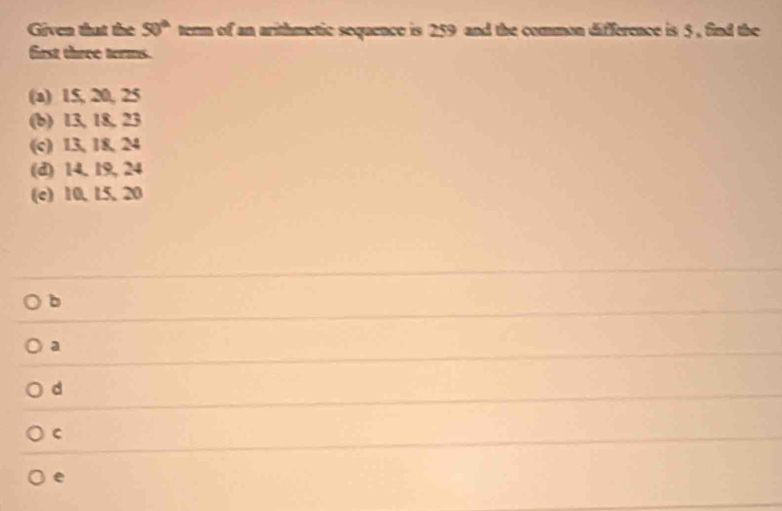 Given that the 50° term of an arithmetic sequence is 259 and the common difference is 5 , find the
first three terms.
(a) 15, 20, 25
(b) 13, 18, 23
(c) 13, 18, 24
(d) 14, 19, 24
(c) 10, 15, 20
b
a
d
C
e