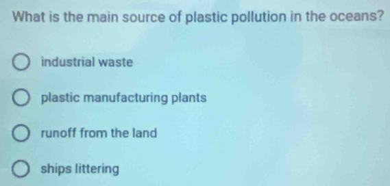 What is the main source of plastic pollution in the oceans?
industrial waste
plastic manufacturing plants
runoff from the land
ships littering