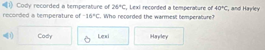 Cody recorded a temperature of 26°C , Lexi recorded a temperature of 40°C , and Hayley
recorded a temperature of -16°C. Who recorded the warmest temperature?
D Cody Lexi Hayley