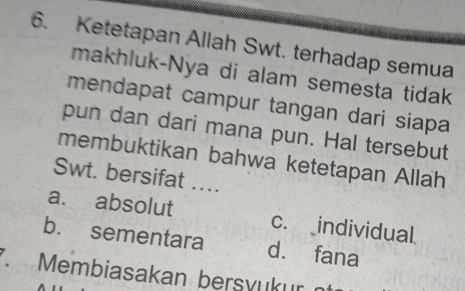 Ketetapan Allah Swt. terhadap semua
makhluk-Nya di alam semesta tidak
mendapat campur tangan dari siapa
pun dan dari mana pun. Hal tersebut
membuktikan bahwa ketetapan Allah
Swt. bersifat ….
a. absolut c. individual
b. sementara d. fana
. Membiasakan bersvuk ur e