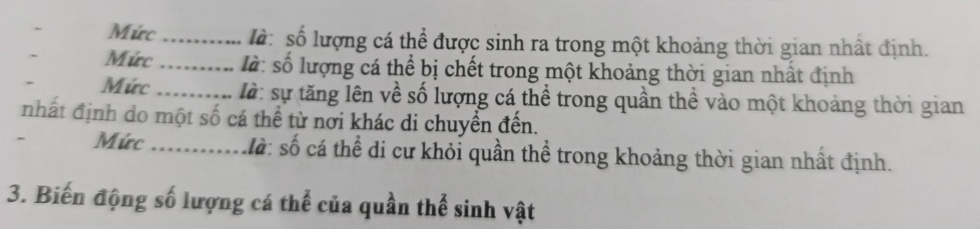 Mức _ l : số lượng cá thể được sinh ra trong một khoảng thời gian nhất định. 
Mức_ là: số lượng cá thể bị chết trong một khoảng thời gian nhất định 
Mức_ là: sự tăng lên về số lượng cá thể trong quần thể vào một khoảng thời gian 
nhất định do một số cá thể từ nơi khác di chuyển đến. 
Mức _ là : số cá thể đi cư khỏi quần thể trong khoảng thời gian nhất định. 
3. Biến động số lượng cá thể của quần thể sinh vật