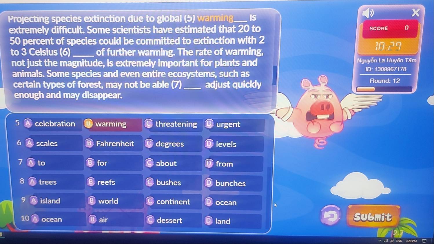 Projecting species extinction due to global (5) warming is
extremely difficult. Some scientists have estimated that 20 to 0
SCORE
50 percent of species could be committed to extinction with 2
18:29
to 3 Celsius (6)_ of further warming. The rate of warming,
not just the magnitude, is extremely important for plants and Nguyễn La Huyền Tấm
animals. Some species and even entire ecosystems, such as ID: 1309967178
certain types of forest, may not be able (7)_ adjust quickly Round: 12
enough and may disappear.
5 celebration warming threatening urgent
6 scales Fahrenheit degrees levels
7 to for about from
8 trees reefs bushes bunches
9 island world continent ocean
10 ocean air dessert land
Sulmit
ENG 4:29 PM