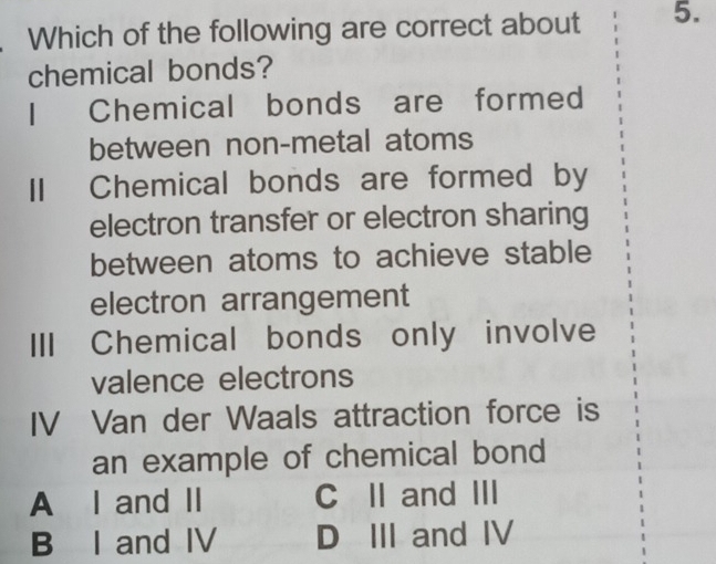 Which of the following are correct about 5.
chemical bonds?
I Chemical bonds are formed
between non-metal atoms
II Chemical bonds are formed by
electron transfer or electron sharing
between atoms to achieve stable
electron arrangement
III Chemical bonds only involve
valence electrons
IV Van der Waals attraction force is
an example of chemical bond
A I and II C II and III
B I and IV D III and IV