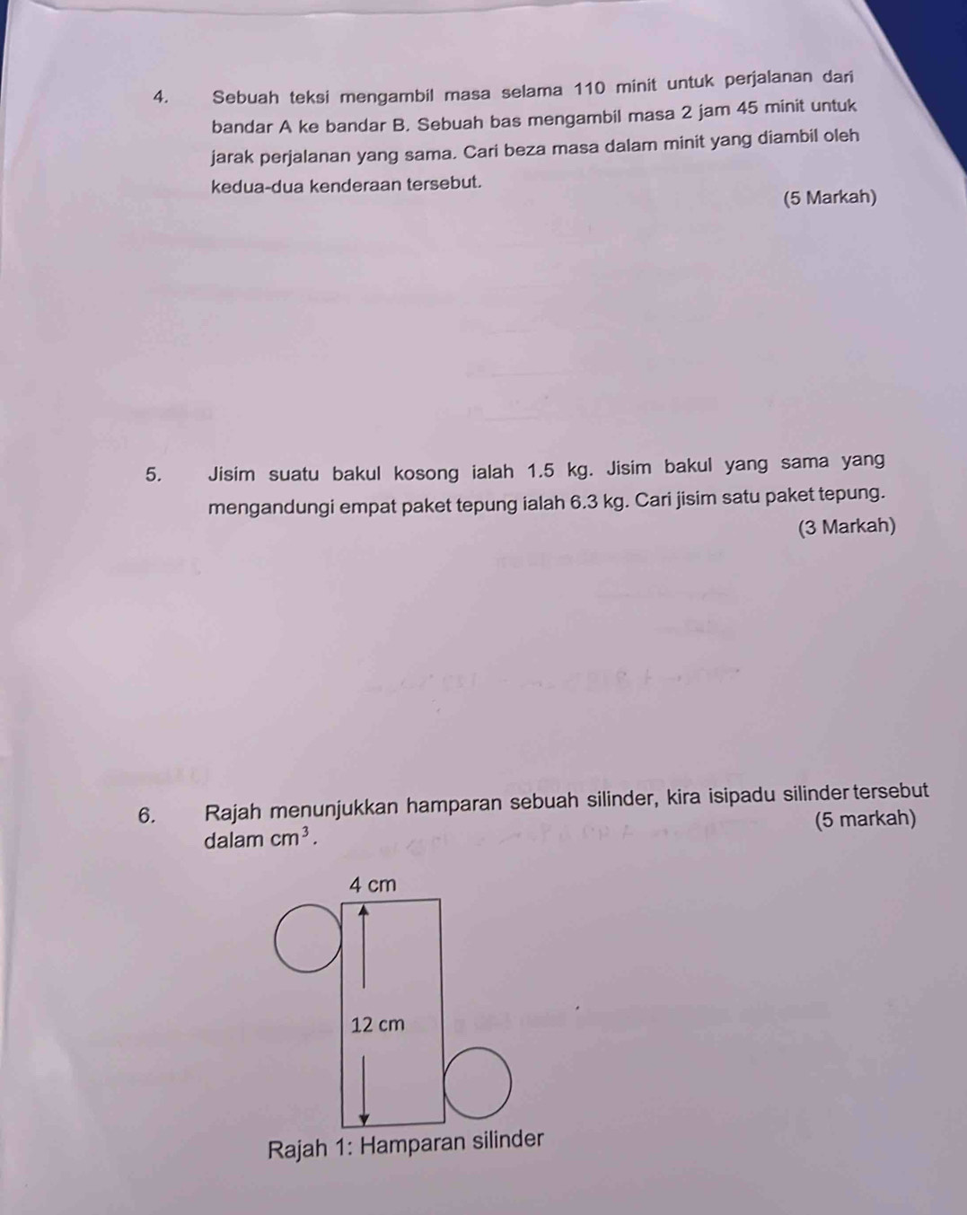 Sebuah teksi mengambil masa selama 110 minit untuk perjalanan dari 
bandar A ke bandar B. Sebuah bas mengambil masa 2 jam 45 minit untuk 
jarak perjalanan yang sama. Cari beza masa dalam minit yang diambil oleh 
kedua-dua kenderaan tersebut. 
(5 Markah) 
5. Jisim suatu bakul kosong ialah 1.5 kg. Jisim bakul yang sama yang 
mengandungi empat paket tepung ialah 6.3 kg. Cari jisim satu paket tepung. 
(3 Markah) 
6. Rajah menunjukkan hamparan sebuah silinder, kira isipadu silinder tersebut 
(5 markah) 
dalam cm^3. 
Rajah 1: Hamparr