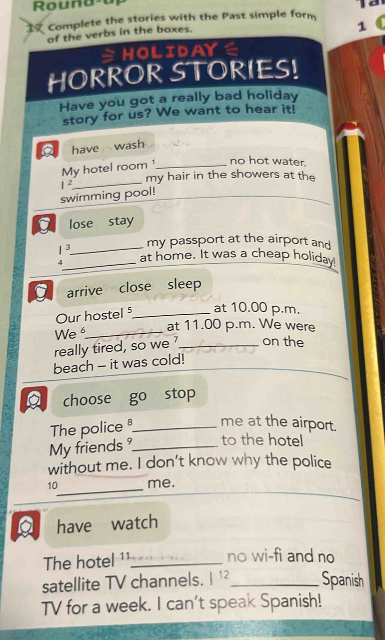 Rouna-a 
Complete the stories with the Past simple form 
of the verbs in the boxes. 
1 
≌HOLIDAYE 
HORROR STORIES! 
Have you got a really bad holiday 
story for us? We want to hear it! 
have wash 
My hotel room 1_ 
no hot water.
I^2 _ 
my hair in the showers at the 
swimming pool! 
_ 
lose stay
1^3
_my passport at the airport and 
4 
_at home. It was a cheap holiday! 
g arrive close sleep 
Our hostel ⁵_ 
at 10.00 p.m. 
at 11.00 p.m. We were 
We _on the 
really tired, so we _ 
beach - it was cold! 
choose go stop 
The police _ 
me at the airport. 
My friends _ 
to the hotel 
without me. I don’t know why the police 
_
10 me. 
a have watch 
The hotel ¹¹_ 
no wi-fi and no 
satellite TV channels. |^12 _ Spanish 
TV for a week. I can't speak Spanish!