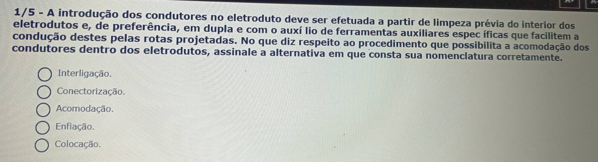 1/5 - A introdução dos condutores no eletroduto deve ser efetuada a partir de limpeza prévia do interior dos
eletrodutos e, de preferência, em dupla e com o auxí lio de ferramentas auxiliares espec íficas que facilitem a
condução destes pelas rotas projetadas. No que diz respeito ao procedimento que possibilita a acomodação dos
condutores dentro dos eletrodutos, assinale a alternativa em que consta sua nomenclatura corretamente.
Interligação.
Conectorização.
Acomodação.
Enfiação.
Colocação.