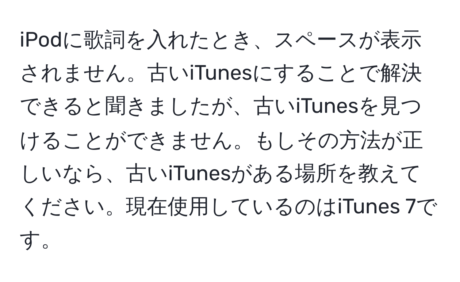 iPodに歌詞を入れたとき、スペースが表示されません。古いiTunesにすることで解決できると聞きましたが、古いiTunesを見つけることができません。もしその方法が正しいなら、古いiTunesがある場所を教えてください。現在使用しているのはiTunes 7です。