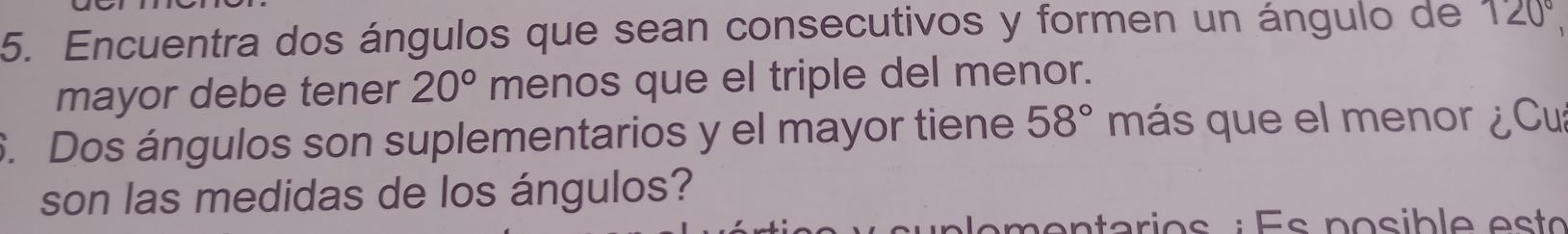 Encuentra dos ángulos que sean consecutivos y formen un ángulo de 120°
mayor debe tener 20° menos que el triple del menor. 
6. Dos ángulos son suplementarios y el mayor tiene 58° más que el menor ¿Cu 
son las medidas de los ángulos?