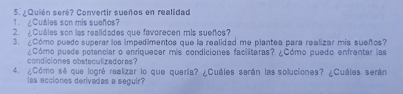 ¿Quién seré? Convertir sueños en realidad 
1. ¿Cuáles son mis sueños? 
2. ¿Cuáles son las realidades que favorecen mis sueños? 
3. ¿Cómo puedo superar los impedimentos que la realidad me plantea para realizar mis sueños? 
¿Cómo puede potenciar o enriquecer mis condiciones facilitaras? ¿Cómo puedo enfrentar las 
condiciones obstaculizadoras? 
4. ¿Cómo sé que logré realizar lo que quería? ¿Cuáles serán las soluciones? ¿Cuáles serán 
las acciones derivadas a seguir?