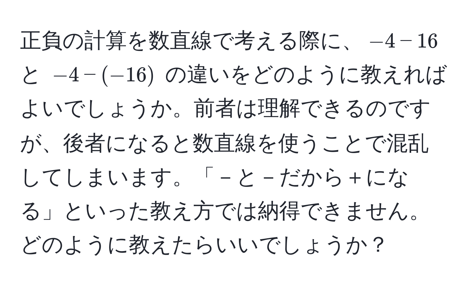 正負の計算を数直線で考える際に、$-4 - 16$ と $-4 - (-16)$ の違いをどのように教えればよいでしょうか。前者は理解できるのですが、後者になると数直線を使うことで混乱してしまいます。「－と－だから＋になる」といった教え方では納得できません。どのように教えたらいいでしょうか？