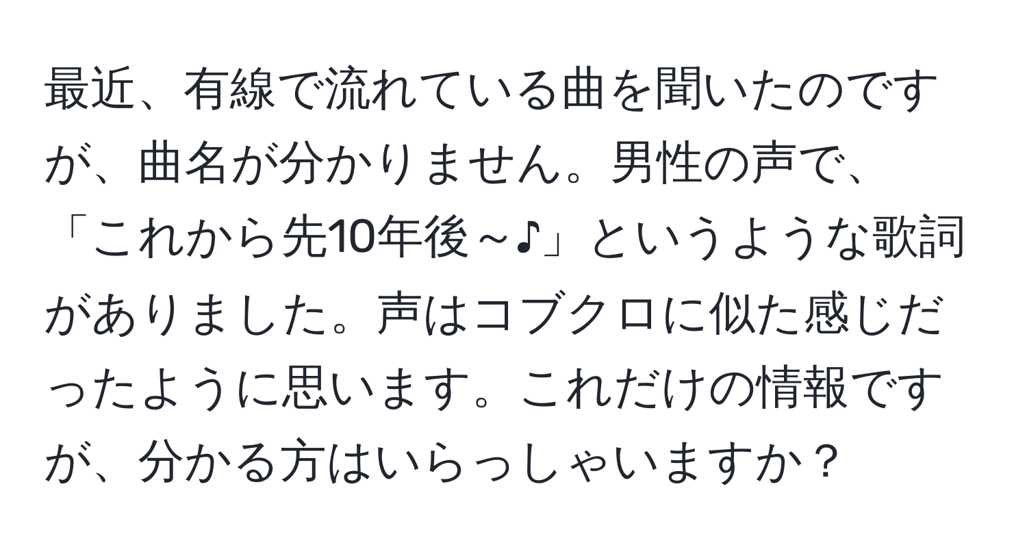 最近、有線で流れている曲を聞いたのですが、曲名が分かりません。男性の声で、「これから先10年後～♪」というような歌詞がありました。声はコブクロに似た感じだったように思います。これだけの情報ですが、分かる方はいらっしゃいますか？