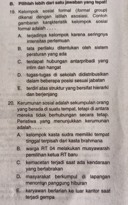 B. Pilihlah lebih dari satu jawaban yang tepat!
19. Kelompok sosial formal (formal group)
dikenal dengan istilah asosiasi. Contoh
gambaran karąkteristik kelompok sosial
formal adalah . . . .
A. terjadinya kelompok karena seringnya
intensitas pertemuan
B. tata perilaku ditentukan oleh sistem
peraturan yang ada
C. terdapat hubungan antarpribadi yang
intim dan hangat
D. tugas-tugas di sekolah didistribusikan
dalam beberapa posisi sesuai jabatan
E. terdiri atas struktur yang bersifat hierarki
dan berjenjang
20. Kerumunan sosial adalah sekumpulan orang
yang berada di suatu tempat, tetapi di antara
mereka tidak berhubungan secara tetap.
Peristiwa yang menunjukkan kerumunan
adalah . . . .
A. kelompok kasta sudra memiliki tempat
tinggal terpisah dari kasta brahmana
B. warga RT 04 melakukan musyawarah
pemilihan ketua RT baru
C. kemacetan terjadi saat ada kendaraan
yang bertabrakan
D. masyarakat berkumpul di lapangan
menonton panggung hiburan
E. karyawan berlarian ke luar kantor saat
terjadi gempa