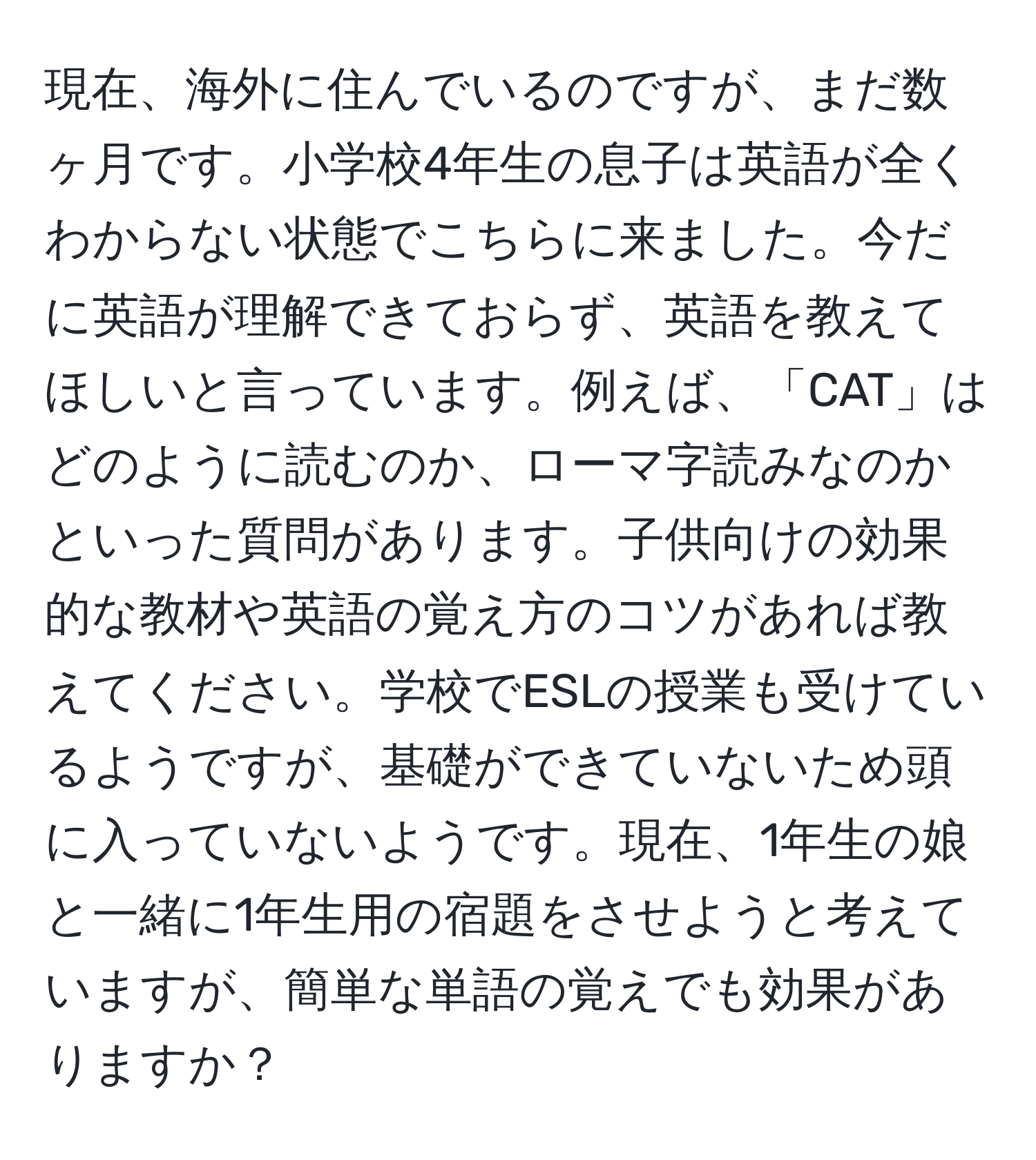 現在、海外に住んでいるのですが、まだ数ヶ月です。小学校4年生の息子は英語が全くわからない状態でこちらに来ました。今だに英語が理解できておらず、英語を教えてほしいと言っています。例えば、「CAT」はどのように読むのか、ローマ字読みなのかといった質問があります。子供向けの効果的な教材や英語の覚え方のコツがあれば教えてください。学校でESLの授業も受けているようですが、基礎ができていないため頭に入っていないようです。現在、1年生の娘と一緒に1年生用の宿題をさせようと考えていますが、簡単な単語の覚えでも効果がありますか？