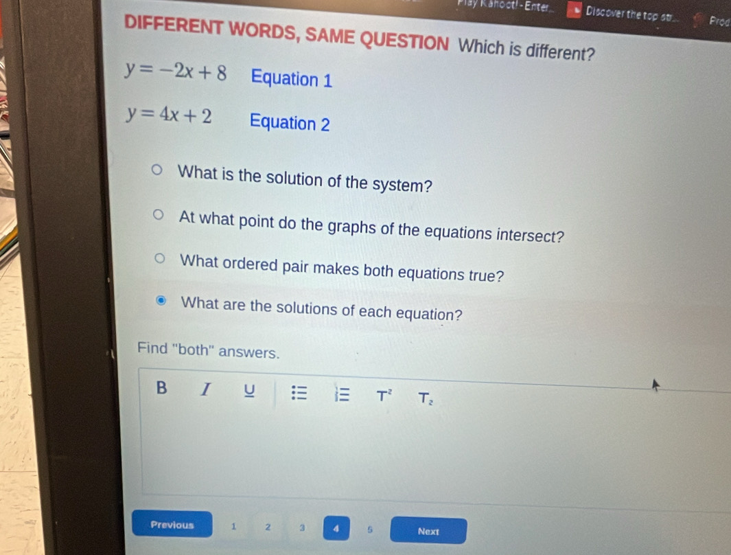 Pay Kanoct! - Enter Discover the top str Prod 
DIFFERENT WORDS, SAME QUESTION Which is different?
y=-2x+8 Equation 1
y=4x+2 Equation 2 
What is the solution of the system? 
At what point do the graphs of the equations intersect? 
What ordered pair makes both equations true? 
What are the solutions of each equation? 
Find ''both'' answers. 
B I U T^2 T_2
Previous 1 2 3 4 5 Next