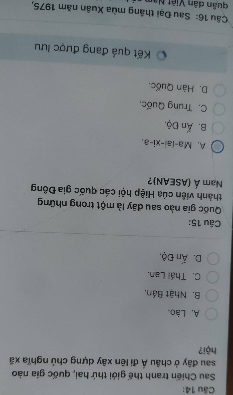 Sau Chiến tranh thế giới thứ hai, quốc gia nào
sau đây ở châu Á đi lên xây dựng chủ nghĩa xã
hội?
A. Lào.
B. Nhật Bản.
C. Thái Lan.
D. Ấn Độ.
Câu 15:
Quốc gia nào sau đây là một trong những
thành viên của Hiệp hội các quốc gia Đông
Nam A' (ASEAN)?
A. Ma-lai-xi-a.
B. Ấn Độ.
C. Trung Quốc.
D. Hàn Quốc.
Kết quả đang được lưu
Câu 16: Sau Đại thắng mùa Xuân năm 1975,
quân dân Việt Nan
