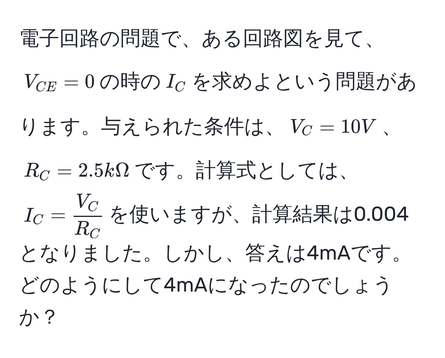 電子回路の問題で、ある回路図を見て、$V_CE=0$の時の$I_C$を求めよという問題があります。与えられた条件は、$V_C=10V$、$R_C=2.5kOmega$です。計算式としては、$I_C= V_C/R_C $を使いますが、計算結果は0.004となりました。しかし、答えは4mAです。どのようにして4mAになったのでしょうか？