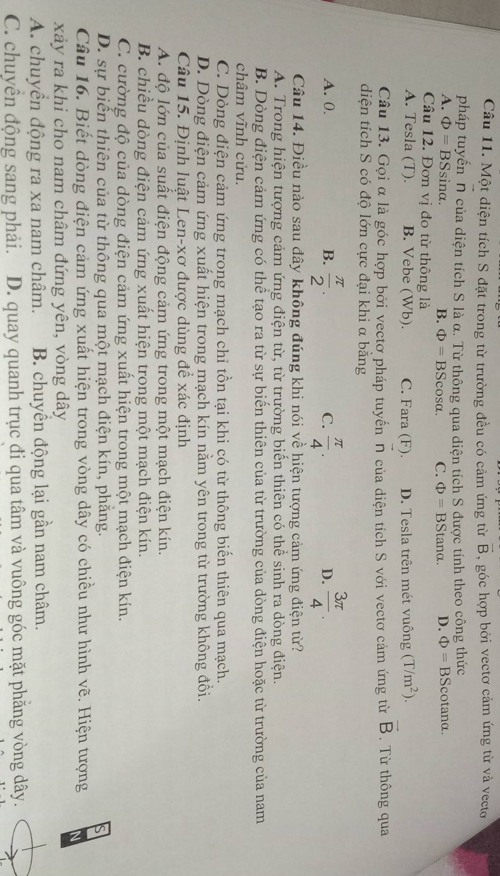 Một diện tích S đặt trong từ trường đều có cảm ứng từ vector B , góc hợp bởi vectơ cảm ứng từ và vecto
pháp tuyến vector n của diện tích S là α. Từ thông qua diện tích S được tính theo công thức
A. Phi =BSsin alpha . tanα. D. Phi =BScot analpha .
B. Phi =BScos alpha . C. Phi =BS
Câu 12. Đơn vị đo từ thông là
A. Tesla (T). B. Vebe (Wb). C. Fara (F). D. Tesla trên mét vuông (T/m^2).
Câu 13. Gọi α là góc hợp bởi vectơ pháp tuyến N của diện tích S với vectơ cảm ứng từ vector B Từ thông qua
diện tích S có độ lớn cực đại khi α bằng
A. 0. B.  π /2 . C.  π /4 . D.  3π /4 .
Câu 14. Điều nào sau đây không đúng khi nói về hiện tượng cảm ứng điện từ?
A. Trong hiện tượng cảm ứng điện từ, từ trường biển thiên có thể sinh ra dòng điện.
B. Dòng điện cảm ứng có thể tạo ra từ sự biến thiên của từ trường của dòng điện hoặc từ trường của nam
châm vĩnh cửu.
C. Dòng điện cảm ứng trong mạch chỉ tồn tại khi có từ thông biến thiên qua mạch.
D. Dòng điện cảm ứng xuất hiện trong mạch kín nằm yên trong từ trường không đổi.
Câu 15. Định luật Len-xơ được dùng để xác định
A. độ lớn của suất điện động cảm ứng trong một mạch điện kín.
B. chiều dòng điện cảm ứng xuất hiện trong một mạch điện kín.
C. cường độ của dòng điện cảm ứng xuất hiện trong một mạch điện kín.
D. sự biến thiên của từ thông qua một mạch điện kín, phẳng.
s
Câu 16. Biết dòng điện cảm ứng xuất hiện trong vòng dây có chiều như hình vẽ. Hiện tượng N
xảy ra khi cho nam châm đứng yên, vòng dây
A. chuyển động ra xa nam châm. B. chuyển động lại gần nam châm.
C. chuyên động sang phải. D. quay quanh trục đi qua tâm và vuông góc mặt phăng vòng dây.
