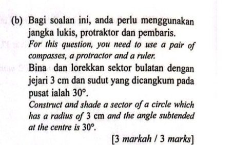 Bagi soalan ini, anda perlu menggunakan 
jangka lukis, protraktor dan pembaris. 
For this question, you need to use a pair of 
compasses, a protractor and a ruler. 
Bina dan lorekkan sektor bulatan dengan 
jejari 3 cm dan sudut yang dicangkum pada 
pusat ialah 30°. 
Construct and shade a sector of a circle which 
has a radius of 3 cm and the angle subtended 
at the centre is 30°. 
[3 markah / 3 marks]