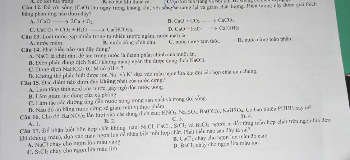 A. co ket tua trang. B. có bọt khi thoát ra, C có kết tua trang va bột kh D. không có 1
Câu 12. Để vôi sống (CaO) lâu ngày trong không khí, vôi sông sẽ cứng lại và giám chất lượng. Hiện tượng này được giai thích
bằng phản ứng nào dưới đây?
A. 2CaO- 2Ca+O_2. B. CaO+CO_2 CaCO_3.
C. CaCO_3+CO_2+H_2Oto Ca(HCO_3)_2. D. CaO+H_2O to Ca(OH)_2.
Câu 13. Loại nước gặp nhiều trong tự nhiên (nước ngầm, nước mặt) là
A. nước mềm. B. nước cứng vĩnh cửu. C. nước cứng tạm thời. D. nước cứng toàn phần.
Câu 14. Phát biểu nào san đây đúng?
A. NaCl là chất rắn, dễ tan trong nước là thành phần chính của muối ăn.
B. Điện phân dung dịch NaCl không mảng ngăn thu được dung dịch NaOH.
C. Dung dịch Na HCO_30,1M có pH<7.
D. Không thể phân biệt được ion Na* và K* dựa vào màu ngọn lửa khi đốt các hợp chất của chúng.
Câu 15. Đặc điểm nào dưới đây không phải của nước cứng?
A. Làm tăng tính acid của nước, gây ngộ độc nước uống.
B. Làm giảm tác dụng của xà phòng.
C. Làm tắc các đường ống dẫn nước nóng trong sản xuất và trong đời sống.
D. Nấu đồ ăn bằng nước cứng sẽ giảm mùi vị thực phầm.
Câu 16. Cho dd Ba(NO_3)_2 lần lượt vào các dung dịch sau: HNO_3,Na_2SO_4,Ba(OH)_2,NaHSO_4. D. 4. Có bao nhiêu PUHH xảy ra?
A. 1. B. 2. C. 3.
Câu 17. Để nhận biết bốn hợp chất không màu: N NaCl,CaCl_2,SrCl_2 và BaCl_2 , người ta đốt từng mẫu hợp chất trên ngọn lửa đèn
khí (không màu), dựa vào màu ngọn lửa đề nhận biết mỗi hợp chất. Phát biểu nào sau đây là sai?
B. CaCl_2
A. NaCl cháy cho ngọn lửa màu vàng. cháy cho ngọn lửa màu đỏ cam.
D. BaCl_2
C. SrCl_2 chá  cho ngọn lửa màu tim. cháy cho ngọn lửa màu lục.