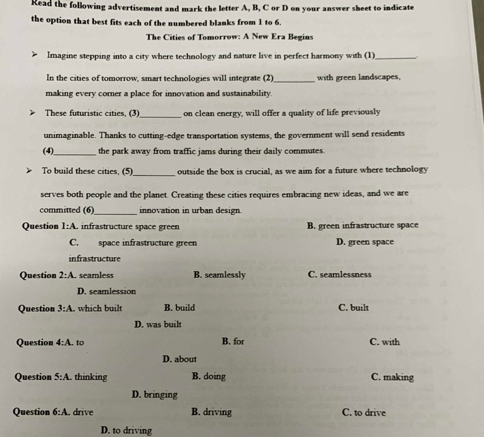 Read the following advertisement and mark the letter A, B, C or D on your answer sheet to indicate
the option that best fits each of the numbered blanks from 1 to 6.
The Cities of Tomorrow: A New Era Begins
Imagine stepping into a city where technology and nature live in perfect harmony with (1)_
In the cities of tomorrow, smart technologies will integrate (2)_ with green landscapes,
making every corner a place for innovation and sustainability.
These futuristic cities, (3) _on clean energy, will offer a quality of life previously
unimaginable. Thanks to cutting-edge transportation systems, the government will send residents
(4)_ the park away from traffic jams during their daily commutes.
_
To build these cities, (5) outside the box is crucial, as we aim for a future where technology
serves both people and the planet. Creating these cities requires embracing new ideas, and we are
committed (6)_ innovation in urban design.
Question l:A. infrastructure space green B. green infrastructure space
C. space infrastructure green D. green space
infrastructure
Question 2:A. . seamless B. seamlessly C. seamlessness
D. seamlession
Question 3:A . which built B. build C. built
D. was built
Question 4:A. to B. for C. with
D. about
Question 5:A. thinking B. doing C. making
D. bringing
Question 6:A . drive B. driving C. to drive
D. to driving