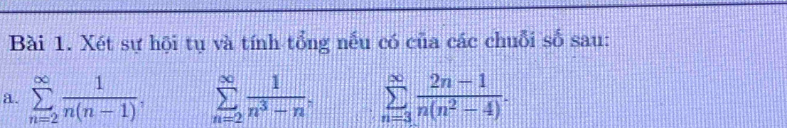 Xét sự hội tụ và tính tổng nếu có của các chuỗi số sau: 
a. sumlimits _(n=2)^(∈fty) 1/n(n-1) , sumlimits _(n=2)^(∈fty) 1/n^3-n , sumlimits _(n=3)^(∈fty) (2n-1)/n(n^2-4) .