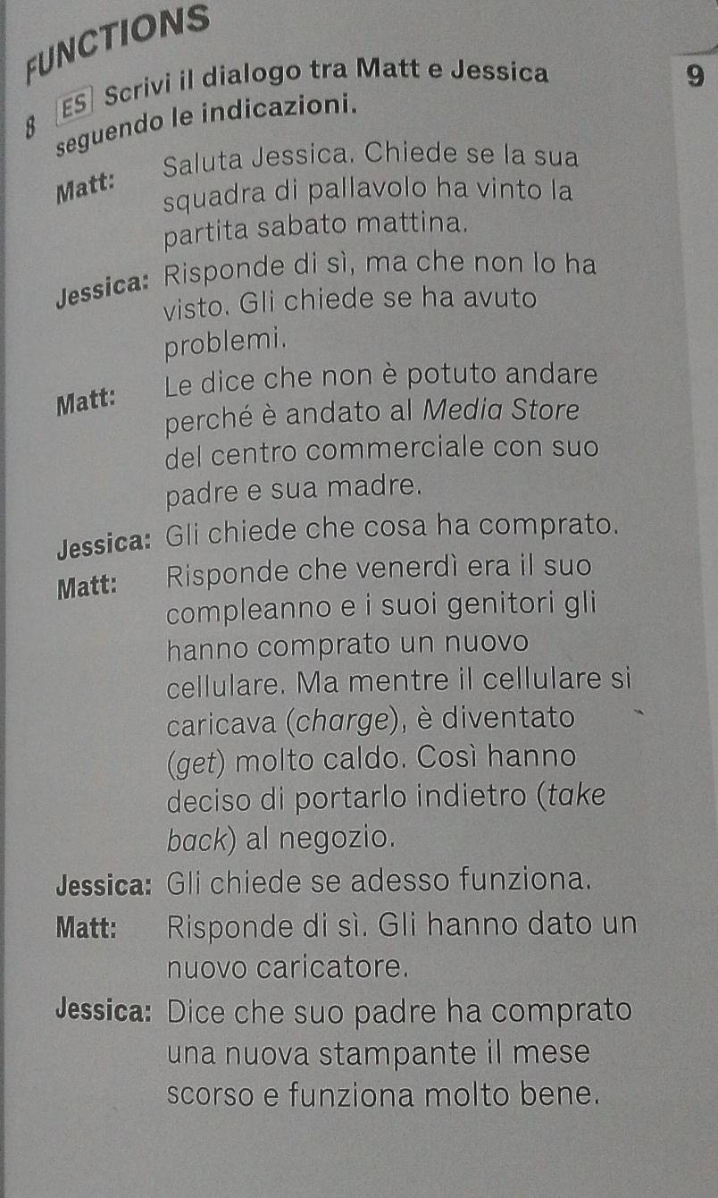 FUNCTIONS 
8 ES] Scrivi il dialogo tra Matt e Jessica 9 
seguendo le indicazioni. 
Saluta Jessica. Chiede se la sua 
Matt: 
squadra di pallavolo ha vinto la 
partita sabato mattina. 
Jessica: Risponde di sì, ma che non lo ha 
visto. Gli chiede se ha avuto 
problemi. 
Le dice che non è potuto andare 
Matt: 
perché è andato al Media Store 
del centro commerciale con suo 
padre e sua madre. 
Jessica: Gli chiede che cosa ha comprato. 
Matt: Risponde che venerdì era il suo 
compleanno e i suoi genitori gli 
hanno comprato un nuovo 
cellulare. Ma mentre il cellulare si 
caricava (charge), è diventato 
(get) molto caldo. Così hanno 
deciso di portarlo indietro (take 
back) al negozio. 
Jessica: Gli chiede se adesso funziona. 
Matt: Risponde di sì. Gli hanno dato un 
nuovo caricatore. 
Jessica: Dice che suo padre ha comprato 
una nuova stampante il mese 
scorso e funziona molto bene.