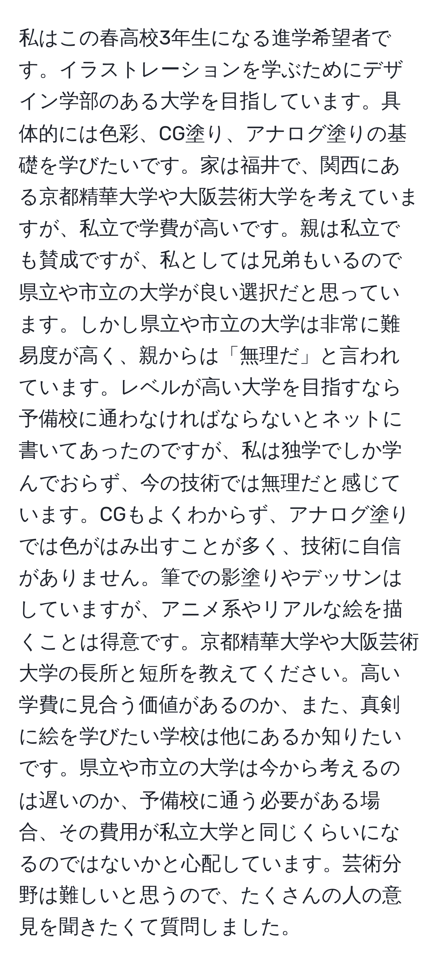 私はこの春高校3年生になる進学希望者です。イラストレーションを学ぶためにデザイン学部のある大学を目指しています。具体的には色彩、CG塗り、アナログ塗りの基礎を学びたいです。家は福井で、関西にある京都精華大学や大阪芸術大学を考えていますが、私立で学費が高いです。親は私立でも賛成ですが、私としては兄弟もいるので県立や市立の大学が良い選択だと思っています。しかし県立や市立の大学は非常に難易度が高く、親からは「無理だ」と言われています。レベルが高い大学を目指すなら予備校に通わなければならないとネットに書いてあったのですが、私は独学でしか学んでおらず、今の技術では無理だと感じています。CGもよくわからず、アナログ塗りでは色がはみ出すことが多く、技術に自信がありません。筆での影塗りやデッサンはしていますが、アニメ系やリアルな絵を描くことは得意です。京都精華大学や大阪芸術大学の長所と短所を教えてください。高い学費に見合う価値があるのか、また、真剣に絵を学びたい学校は他にあるか知りたいです。県立や市立の大学は今から考えるのは遅いのか、予備校に通う必要がある場合、その費用が私立大学と同じくらいになるのではないかと心配しています。芸術分野は難しいと思うので、たくさんの人の意見を聞きたくて質問しました。