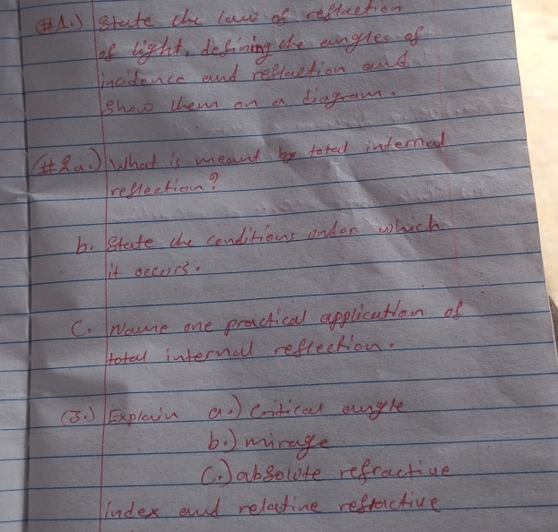 ) state the laws of refluction 
of light, defining the eungles of 
incidence end refleretion oud 
Show them on a diagram. 
(Ra What is meant by toted interned 
reflection? 
b. state the conditions onder which 
it oecurs. 
C. Nome one practical application of 
Hotal internal reflection. 
(3 ) Explein a) ctical angle 
b ) mirage 
C. )absolute refractive 
Index end relatine refractive