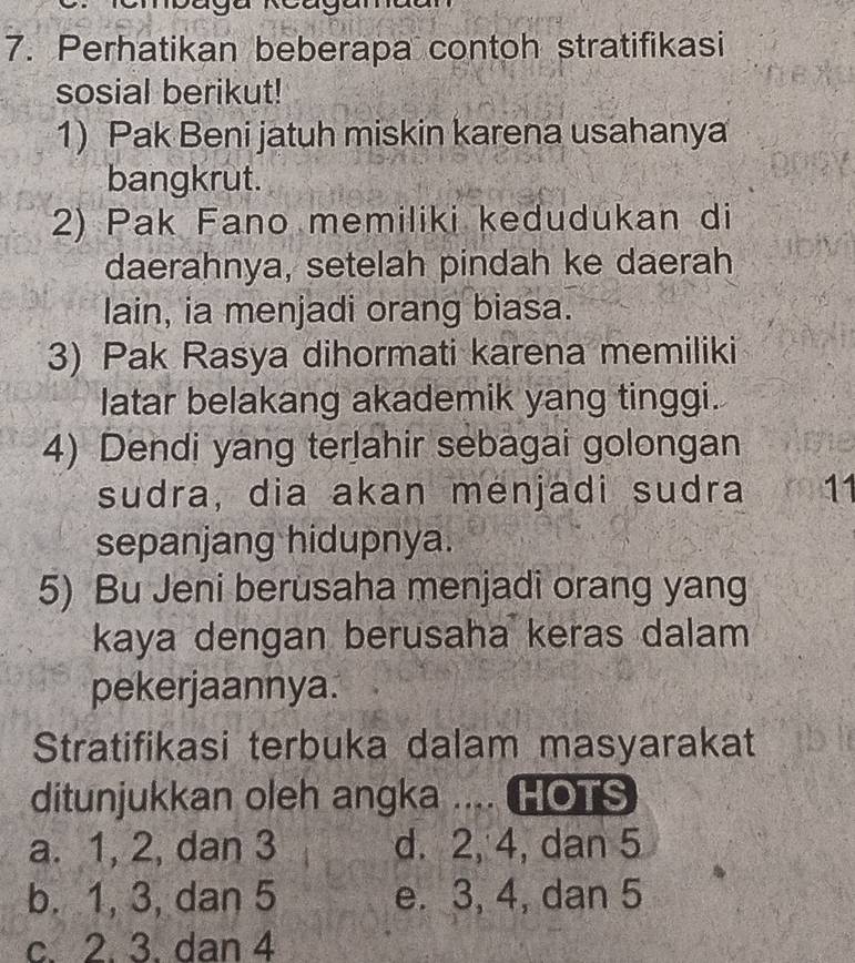 Perhatikan beberapa contoh stratifikasi
sosial berikut!
1) Pak Beni jatuh miskin karena usahanya
bangkrut.
2) Pak Fano memiliki kedudukan di
daerahnya, setelah pindah ke daerah
lain, ia menjadi orang biasa.
3) Pak Rasya dihormati karena memiliki
latar belakang akademik yang tinggi.
4) Dendi yang terlahir sebagai golongan
sudra, dia akan menjadi sudra 11
sepanjang hidupnya.
5) Bu Jeni berusaha menjadi orang yang
kaya dengan berusaha keras dalam
pekerjaannya.
Stratifikasi terbuka dalam masyarakat
ditunjukkan oleh angka .... HOTS
a. 1, 2, dan 3 d. 2, 4, dan 5
b. 1, 3, dan 5 e. 3, 4, dan 5
c. 2. 3. dan 4