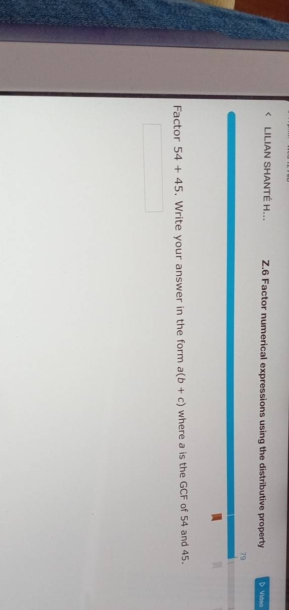 < LILIAN SHANTÉ H... Z.6 Factor numerical expressions using the distributive property ▷ Video 
79 
Factor  54+45. Write your answer in the form a(b+c) where a is the GCF of 54 and 45.